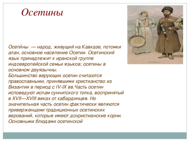 Осетины Осети́ны — народ, живущий на Кавказе, потомки алан, основное население Осетии. Осетинский язык принадлежит к иранской группе индоевропейской семьи языков; осетины в основном двуязычны. Большинство верующих осетин считаются православными, принявшими христианство из Византии в период с IV-IX вв.Часть осетин исповедуют ислам суннитского толка, воспринятый в XVII—XVIII веках от кабардинцев. Но значительная часть осетин фактически являются приверженцами традиционных осетинских верований, которые имеют дохристианские корни. Основными блюдами осетинской