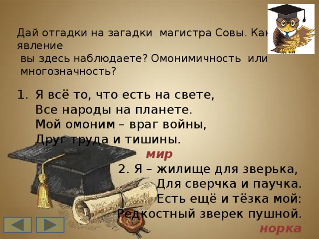 Дай отгадки на загадки магистра Совы. Какое явление  вы здесь наблюдаете? Омонимичность или  многозначность? Я всё то, что есть на свете,   Все народы на планете.  Мой омоним – враг войны,  Друг труда и тишины. мир 2. Я – жилище для зверька,   Для сверчка и паучка.  Есть ещё и тёзка мой:  Редкостный зверек пушной. норка