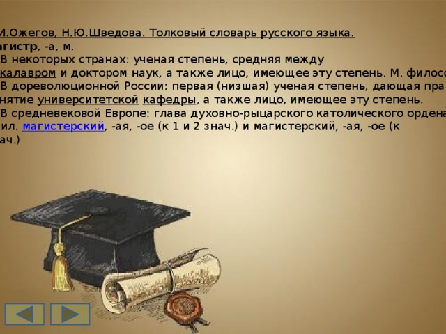 С.И.Ожегов, Н.Ю.Шведова. Толковый словарь русского языка. магистр , -а, м.  1. В некоторых странах: ученая степень, средняя между  бакалавром  и доктором наук, а также лицо, имеющее эту степень. М. философии.  2. В дореволюционной России: первая (низшая) ученая степень, дающая право на  занятие  университетской   кафедры , а также лицо, имеющее эту степень.  3. В средневековой Европе: глава духовно-рыцарского католического ордена. II  прил.  магистерский , -ая, -ое (к 1 и 2 знач.) и магистерский, -ая, -ое (к  знач.)