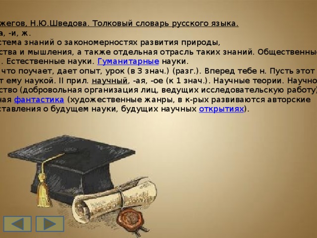 С.И.Ожегов, Н.Ю.Шведова. Толковый словарь русского языка. наука , -и, ж.  1. Система знаний о закономерностях развития природы,  общества и мышления, а также отдельная отрасль таких знаний. Общественные  наука. Естественные науки.  Гуманитарные  науки.  2. То, что поучает, дает опыт, урок (в 3 знач.) (разг.). Вперед тебе н. Пусть этот случай  будет ему наукой. II прил.  научный , -ая, -ое (к 1 знач.). Научные теории. Научное  общество (добровольная организация лиц, ведущих исследовательскую работу).  Научная  фантастика  (художественные жанры, в к-рых развиваются авторские  представления о будущем науки, будущих научных  открытиях ).