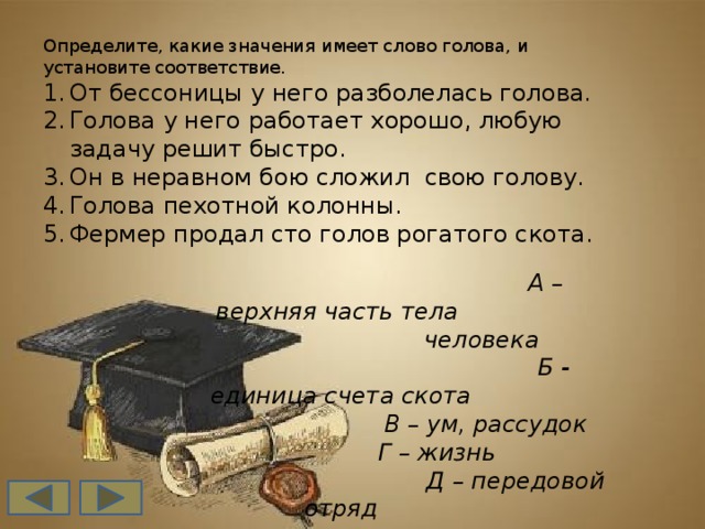 Определите, какие значения имеет слово голова, и установите соответствие. От бессоницы у него разболелась голова. Голова у него работает хорошо, любую задачу решит быстро. Он в неравном бою сложил свою голову. Голова пехотной колонны. Фермер продал сто голов рогатого скота.  А –верхняя часть тела  человека  Б - единица счета скота  В – ум, рассудок  Г – жизнь  Д – передовой отряд