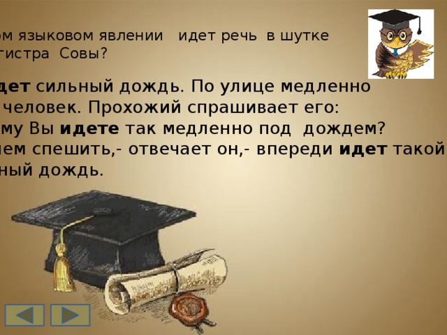 О каком языковом явлении идет речь в шутке  от магистра Совы?  Идет сильный дождь. По улице медленно идет человек. Прохожий спрашивает его: -Почему Вы идете так медленно под дождем? А зачем спешить,- отвечает он,- впереди идет такой же  сильный дождь.