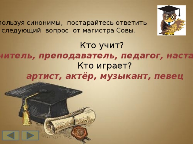 Используя синонимы, постарайтесь ответить  на следующий вопрос от магистра Совы. Кто учит?  учитель, преподаватель, педагог, наставник  Кто играет?  артист, актёр, музыкант, певец