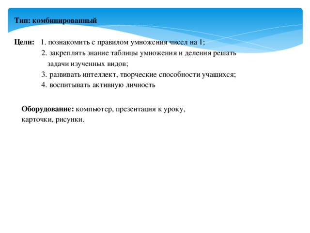 Тип: комбинированный   Цели: 1. познакомить с правилом умножения чисел на 1;  2. закреплять знание таблицы умножения и деления решать  задачи изученных видов;  3. развивать интеллект, творческие способности учащихся;  4. воспитывать активную личность Оборудование: компьютер, презентация к уроку, карточки, рисунки.