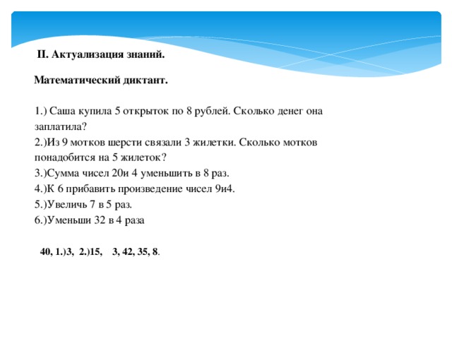 II. Актуализация знаний. Математический диктант. 1.) Саша купила 5 открыток по 8 рублей. Сколько денег она заплатила? 2.)Из 9 мотков шерсти связали 3 жилетки. Сколько мотков понадобится на 5 жилеток? 3.)Сумма чисел 20и 4 уменьшить в 8 раз. 4.)К 6 прибавить произведение чисел 9и4. 5.)Увеличь 7 в 5 раз. 6.)Уменьши 32 в 4 раза  40, 1.)3, 2.)15, 3, 42, 35, 8 .