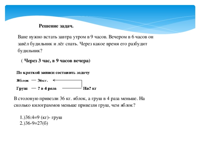 Решение задач. Ване нужно встать завтра утром в 9 часов. Вечером в 6 часов он завёл будильник и лёг спать. Через какое время его разбудит будильник?  ( Через 3 час, в 9 часов вечера) В столовую привезли 36 кг. яблок, а груш в 4 раза меньше. На сколько килограммов меньше привезли груш, чем яблок? 1.)36:4=9 (кг)- груш 2.)36-9=27(б)