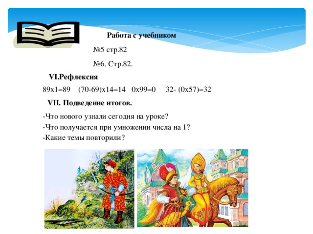 Работа с учебником № 5 стр.82 № 6. Стр.82. VI.Рефлексия 89х1=89 (70-69)х14=14 0х99=0 32- (0х57)=32 VII. Подведение итогов. -Что нового узнали сегодня на уроке? -Что получается при умножении числа на 1? -Какие темы повторили?