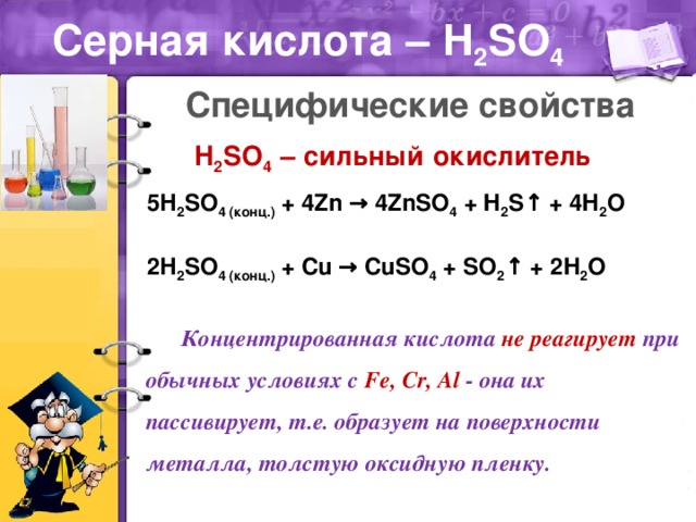 Серная кислота – H 2 SO 4 Специфические свойства H 2 SO 4 – сильный окислитель 5Н 2 SO 4 (конц.) + 4Zn → 4ZnSO 4 + H 2 S↑ + 4H 2 O 2Н 2 SO 4 (конц.) + Cu → CuSO 4 + SO 2 ↑ + 2H 2 O Концентрированная кислота не реагирует при обычных условиях с Fe, Cr, Al - она их пассивирует, т.е. образует на поверхности металла, толстую оксидную пленку.
