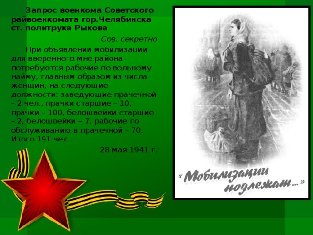 Запрос военкома Советского райвоенкомата гор.Челябинска ст. политрука Рыкова Сов. секретно При объявлении мобилизации для вверенного мне района потребуются рабочие по вольному найму, главным образом из числа женщин, на следующие должности: заведующие прачечной – 2 чел., прачки старшие – 10, прачки – 100, белошвейки старшие – 2, белошвейки – 7, рабочие по обслуживанию в прачечной – 70. Итого 191 чел. 28 мая 1941 г.