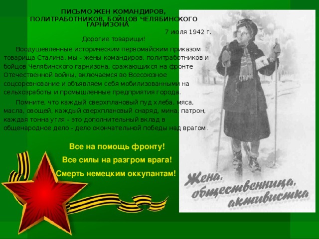 ПИСЬМО ЖЕН КОМАНДИРОВ, ПОЛИТРАБОТНИКОВ, БОЙЦОВ ЧЕЛЯБИНСКОГО ГАРНИЗОНА 7 июля 1942 г. Дорогие товарищи! Воодушевленные историческим первомайским приказом товарища Сталина, мы - жены командиров, политработников и бойцов Челябинского гарнизона, сражающихся на фронте Отечественной войны, включаемся во Всесоюзное соцсоревнование и объявляем себя мобилизованными на сельхозработы и промышленные предприятия города. Помните, что каждый сверхплановый пуд хлеба, мяса, масла, овощей, каждый сверхплановый снаряд, мина, патрон, каждая тонна угля - это дополнительный вклад в общенародное дело - дело окончательной победы над врагом. Все на помощь фронту! Все силы на разгром врага! Смерть немецким оккупантам!