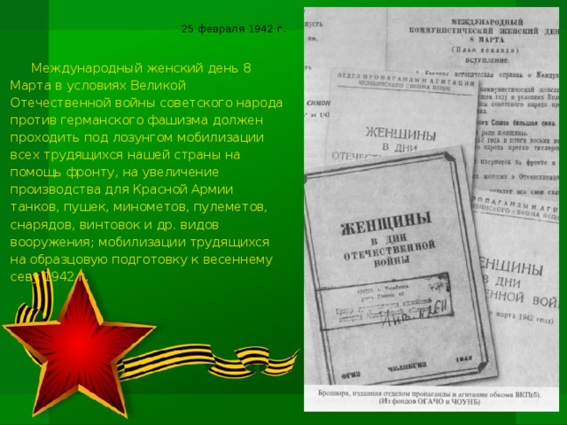 25 февраля 1942 г. Международный женский день 8 Марта в условиях Великой Отечественной войны советского народа против германского фашизма должен проходить под лозунгом мобилизации всех трудящихся нашей страны на помощь фронту, на увеличение производства для Красной Армии танков, пушек, минометов, пулеметов, снарядов, винтовок и др. видов вооружения; мобилизации трудящихся на образцовую подготовку к весеннему севу 1942 г.