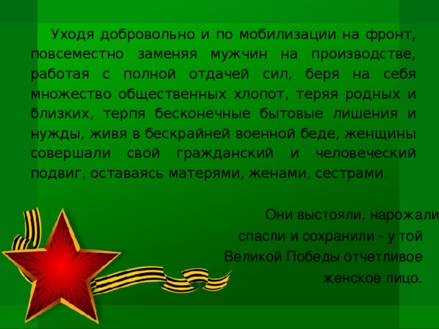 Уходя добровольно и по мобилизации на фронт, повсеместно заменяя мужчин на производстве, работая с полной отдачей сил, беря на себя множество общественных хлопот, теряя родных и близких, терпя бесконечные бытовые лишения и нужды, живя в бескрайней военной беде, женщины совершали свой гражданский и человеческий подвиг, оставаясь матерями, женами, сестрами. Они выстояли, нарожали, спасли и сохранили - у той Великой Победы отчетливое женское лицо.