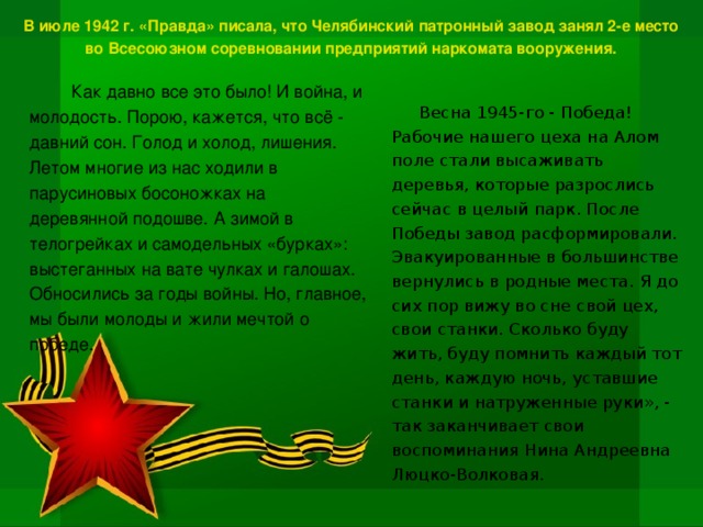 В июле 1942 г. «Правда» писала, что Челябинский патронный завод занял 2-е место во Всесоюзном соревновании предприятий наркомата вооружения. Как давно все это было! И война, и молодость. Порою, кажется, что всё - давний сон. Голод и холод, лишения. Летом многие из нас ходили в парусиновых босоножках на деревянной подошве. А зимой в телогрейках и самодельных «бурках»: выстеганных на вате чулках и галошах. Обносились за годы войны. Но, главное, мы были молоды и жили мечтой о победе. Весна 1945-го - Победа! Рабочие нашего цеха на Алом поле стали высаживать деревья, которые разрослись сейчас в целый парк. После Победы завод расформировали. Эвакуированные в большинстве вернулись в родные места. Я до сих пор вижу во сне свой цех, свои станки. Сколько буду жить, буду помнить каждый тот день, каждую ночь, уставшие станки и натруженные руки», - так заканчивает свои воспоминания Нина Андреевна Люцко-Волковая.