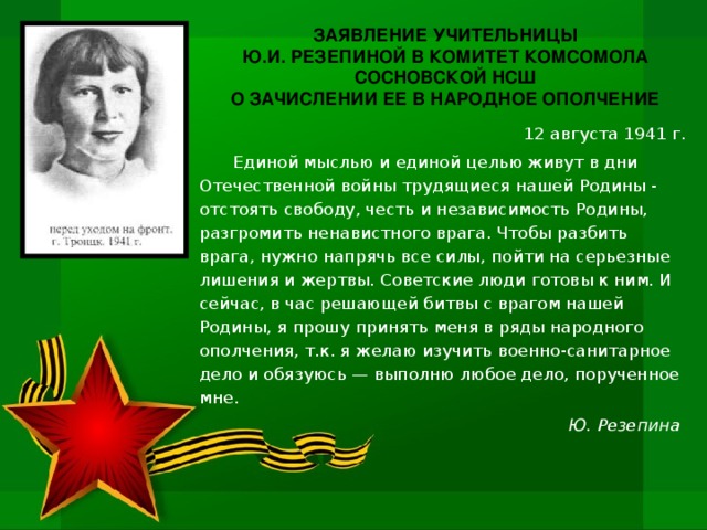 ЗАЯВЛЕНИЕ УЧИТЕЛЬНИЦЫ Ю.И. РЕЗЕПИНОЙ В КОМИТЕТ КОМСОМОЛА СОСНОВСКОЙ НСШ О ЗАЧИСЛЕНИИ ЕЕ В НАРОДНОЕ ОПОЛЧЕНИЕ 12 августа 1941 г. Единой мыслью и единой целью живут в дни Отечественной войны трудящиеся нашей Родины - отстоять свободу, честь и независимость Родины, разгромить ненавистного врага. Чтобы разбить врага, нужно напрячь все силы, пойти на серьезные лишения и жертвы. Советские люди готовы к ним. И сейчас, в час решающей битвы с врагом нашей Родины, я прошу принять меня в ряды народного ополчения, т.к. я желаю изучить военно-санитарное дело и обязуюсь — выполню любое дело, порученное мне. Ю. Резепина