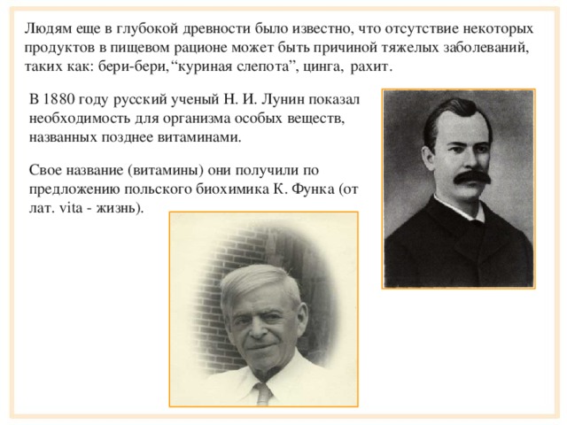 Людям еще в глубокой древности было известно, что отсутствие некоторых продуктов в пищевом рационе может быть причиной тяжелых заболеваний, таких как: бери-бери,   “ куриная слепота”, цинга, рахит. В 1880 году русский ученый Н. И. Луни н показал необходимость для организма особых веществ, названных позднее витаминами. Свое название (витамины) они получили по предложению польского биохимика К. Функа (от лат. vita - жизнь).