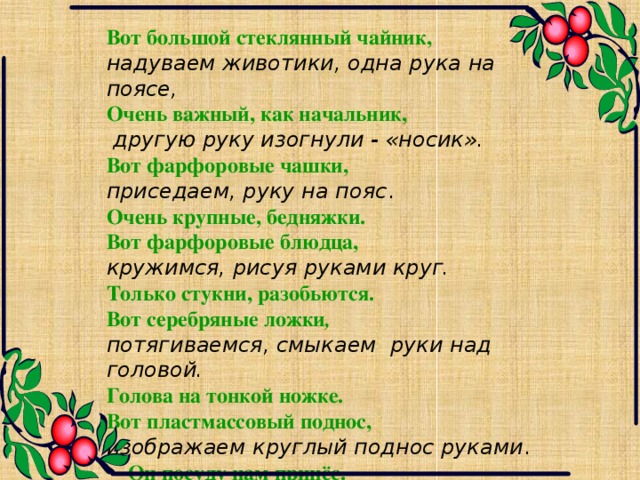 Вот большой стеклянный чайник, надуваем животики, одна рука на поясе, Очень важный, как начальник,  другую руку изогнули - «носик». Вот фарфоровые чашки, приседаем, руку на пояс . Очень крупные, бедняжки. Вот фарфоровые блюдца, кружимся, рисуя руками круг. Только стукни, разобьются. Вот серебряные ложки , потягиваемся, смыкаем руки над головой. Голова на тонкой ножке. Вот пластмассовый поднос,  изображаем круглый поднос руками .  Он посуду нам принёс.  шагаем на месте.