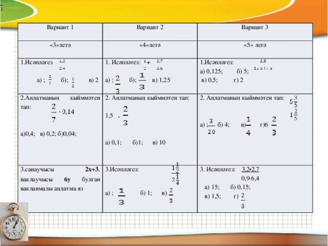 Вариант 1 «3»легә Вариант 2 Вариант 3  «4»легә 1.Исәпләгез «5» легә 1. Исәпләгез: + 2. Аңлатманың кыйммәтен тап: 2. Аңлатманың кыйммәтен тап: 1.Исәпләгез: 3.санаучысы 2х+3 , ваклаучысы 6у булган вакланмалы аңлатма яз а) ; б); в) 2 а) 0,125; б) 5; а)0,4; в) 0,2; б)0,04; а) ; б); в) 1,25 3.Исәпләгез:   2. Аңлатманың кыйммәтен тап: 3. Исәпләгез: 3,2 2,7 1,5  в) 0,5; г) 2 а) ; б) 1; в)  0,9 6,4  а) 15; б) 0,15; а) ; б) 4; в) г)6  в) 1,5; г) а) 0,1; б)1; в) 10