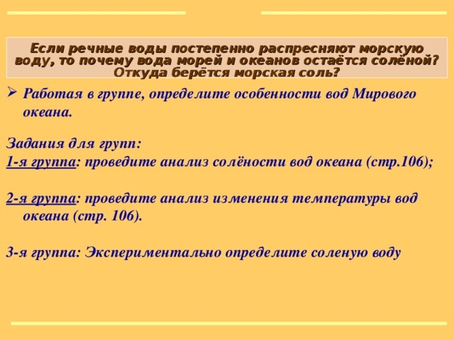 Если речные воды постепенно распресняют морскую воду, то почему вода морей и океанов остаётся солёной? Откуда берётся морская соль? Работая в группе, определите особенности вод Мирового океана.  Задания для групп: 1-я группа : проведите анализ солёности вод океана (стр.106);  2-я группа : проведите анализ изменения температуры вод океана (стр. 106).  3-я группа: Экспериментально определите соленую воду Рисунок: http://900igr.net/kartinki/matematika/Ugly/045-Rabota-v-gruppakh-prakticheskaja.html