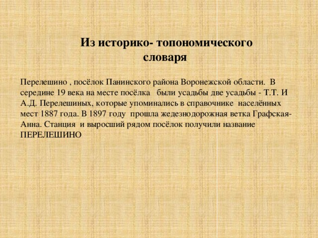 Из историко- топономического словаря Перелешино , посёлок Панинского района Воронежской области. В середине 19 века на месте посёлка были усадьбы две усадьбы - Т.Т. И А.Д. Перелешиных, которые упоминались в справочнике населённых мест 1887 года. В 1897 году прошла жедезнодорожная ветка Графская- Анна. Станция и выросший рядом посёлок получили название ПЕРЕЛЕШИНО