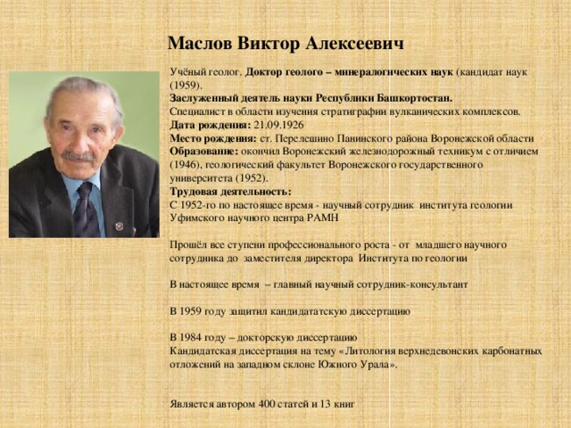 Маслов Виктор Алексеевич   Учёный геолог. Доктор геолого – минералогических наук (кандидат наук (1959). Заслуженный деятель науки Республики Башкортостан.  Специалист в области изучения стратиграфии вулканических комплексов. Дата рождения: 21.09.1926 Место рождения: ст. Перелешино Панинского района Воронежской области Образование: окончил Воронежский железнодорожный техникум с отличием (1946), геологический факультет Воронежского государственного университета (1952). Трудовая деятельность: С 1952-го по настоящее время - научный сотрудник института геологии Уфимского научного центра РАМН   Прошёл все ступени профессионального роста - от младшего научного сотрудника до заместителя директора Института по геологии   В настоящее время – главный научный сотрудник-консультант   В 1959 году защитил кандидататскую диссертацию   В 1984 году – докторскую диссертацию Кандидатская диссертация на тему «Литология верхнедевонских карбонатных отложений на западном склоне Южного Урала».     Является автором 400 статей и 13 книг