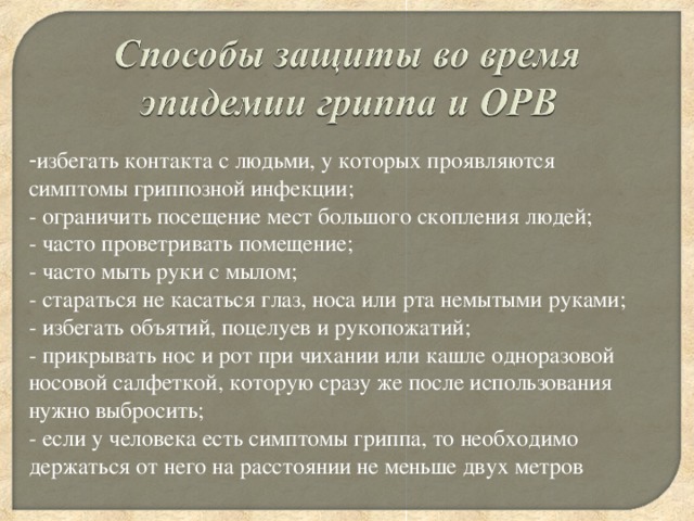 - избегать контакта с людьми, у которых проявляются симптомы гриппозной инфекции;   - ограничить посещение мест большого скопления людей;   - часто проветривать помещение;   - часто мыть руки с мылом;   - стараться не касаться глаз, носа или рта немытыми руками;   - избегать объятий, поцелуев и рукопожатий;   - прикрывать нос и рот при чихании или кашле одноразовой носовой салфеткой, которую сразу же после использования нужно выбросить;   - если у человека есть симптомы гриппа, то необходимо держаться от него на расстоянии не меньше двух метров 