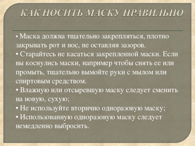 • Маска должна тщательно закрепляться, плотно закрывать рот и нос, не оставляя зазоров. • Старайтесь не касаться закрепленной маски. Если вы коснулись маски, например чтобы снять ее или промыть, тщательно вымойте руки с мылом или спиртовым средством. • Влажную или отсыревшую маску следует сменить на новую, сухую; • Не используйте вторично одноразовую маску; • Использованную одноразовую маску следует немедленно выбросить.