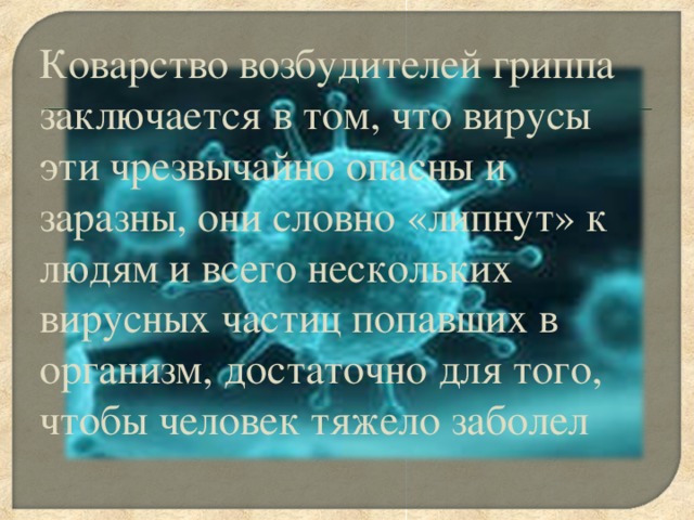 Коварство возбудителей гриппа заключается в том, что вирусы эти чрезвычайно опасны и заразны, они словно «липнут» к людям и всего нескольких вирусных частиц попавших в организм, достаточно для того, чтобы человек тяжело заболел