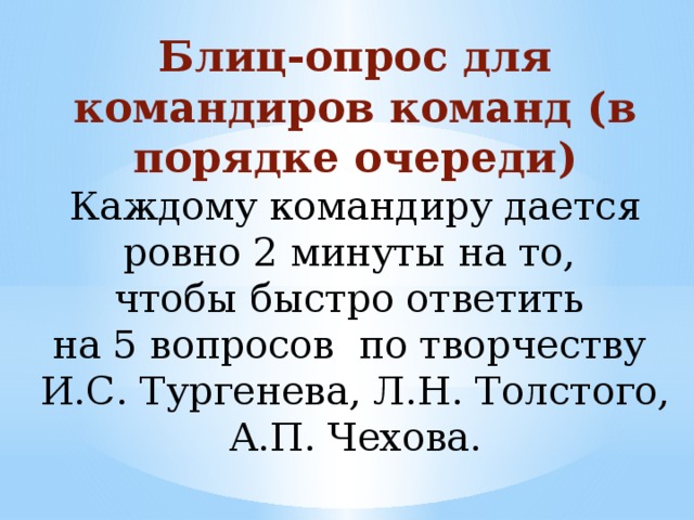 Блиц-опрос для командиров команд (в порядке очереди) Каждому командиру дается ровно 2 минуты на то, чтобы быстро ответить на 5 вопросов по творчеству И.С. Тургенева, Л.Н. Толстого, А.П. Чехова.