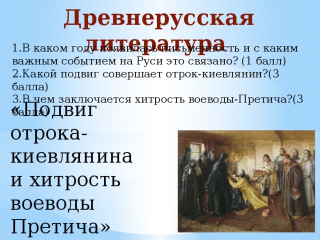 Древнерусская литература 1.В каком году появилась письменность и с каким важным событием на Руси это связано? (1 балл) 2.Какой подвиг совершает отрок-киевлянин?(3 балла) 3.В чем заключается хитрость воеводы-Претича?(3 балла) «Подвиг отрока-киевлянина и хитрость воеводы Претича»