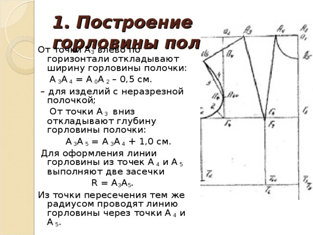 1. Построение горловины полочки.   От точки А 3 влево по горизонтали откладывают ширину горловины полочки:  А 3 А 4 = А 0 А 2 – 0,5 см. – для изделий с неразрезной полочкой;  От точки А 3 вниз откладывают глубину горловины полочки:  А 3 А 5 = А 3 А 4 + 1,0 см.  Для оформления линии горловины из точек А 4 и А 5 выполняют две засечки  R = А 3 А 5 . Из точки пересечения тем же радиусом проводят линию горловины через точки А 4 и А 5 .