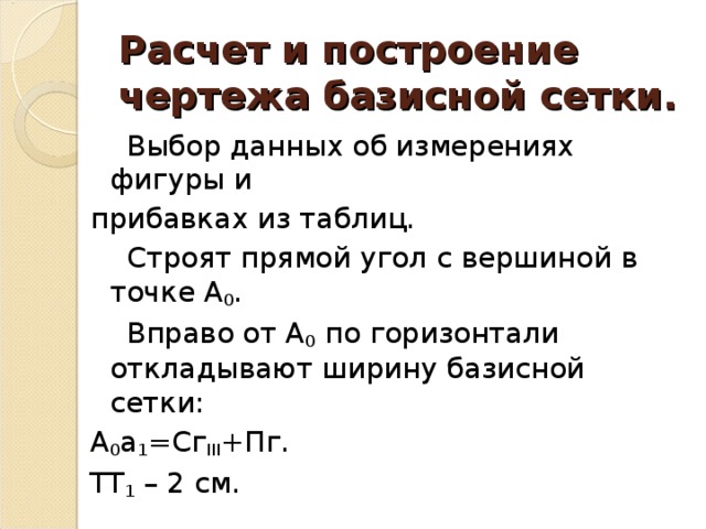 Расчет и построение чертежа базисной сетки.  Выбор данных об измерениях фигуры и прибавках из таблиц.  Строят прямой угол с вершиной в точке А 0 .  Вправо от А 0 по горизонтали откладывают ширину базисной сетки: А 0 a 1 =Сг III +Пг. ТТ 1 – 2 см.