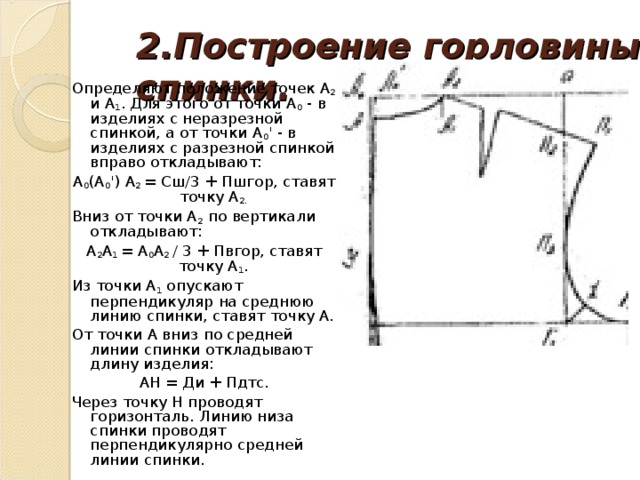 2.Построение горловины спинки.   Определяют положение точек А 2 и А 1 . Для этого от точки А 0 - в изделиях с неразрезной спинкой, а от точки А 0 ' - в изделиях с разрезной спинкой вправо откладывают: А 0 (А 0 ') А 2 = Сш/3 + Пшгор, ставят точку А 2. Вниз от точки А 2 по вертикали откладывают: А 2 А 1 = А 0 А 2 / 3 + Пвгор, ставят точку А 1 . Из точки А 1 опускают перпендикуляр на среднюю линию спинки, ставят точку А. От точки А вниз по средней линии спинки откладывают длину изделия: АН = Ди + Пдтс. Через точку Н проводят горизонталь. Линию низа спинки проводят перпендикулярно средней линии спинки.