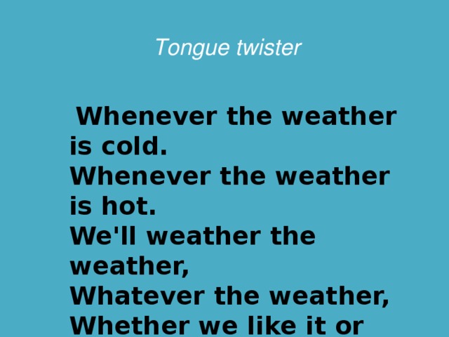 Tongue twister  Whenever the weather is cold.  Whenever the weather is hot.  We'll weather the weather,  Whatever the weather,  Whether we like it or not .  Быстрое прочтение скороговорки c последующим воспроизведением его наизусть. Teacher: -Are you ready to read this tongue twister as quickly as you can?   - Are there any volunteers to repeat it by heart