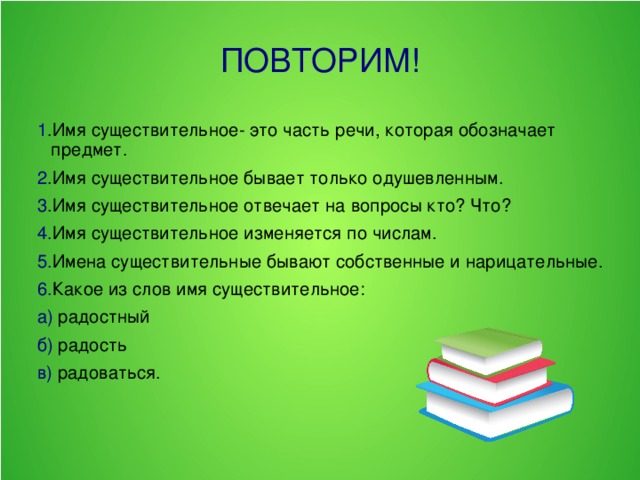 ПОВТОРИМ! 1 .Имя существительное- это часть речи, которая обозначает предмет. 2 .Имя существительное бывает только одушевленным. 3 .Имя существительное отвечает на вопросы кто? Что? 4. Имя существительное изменяется по числам. 5. Имена существительные бывают собственные и нарицательные. 6. Какое из слов имя существительное: а) радостный б) радость в) радоваться.