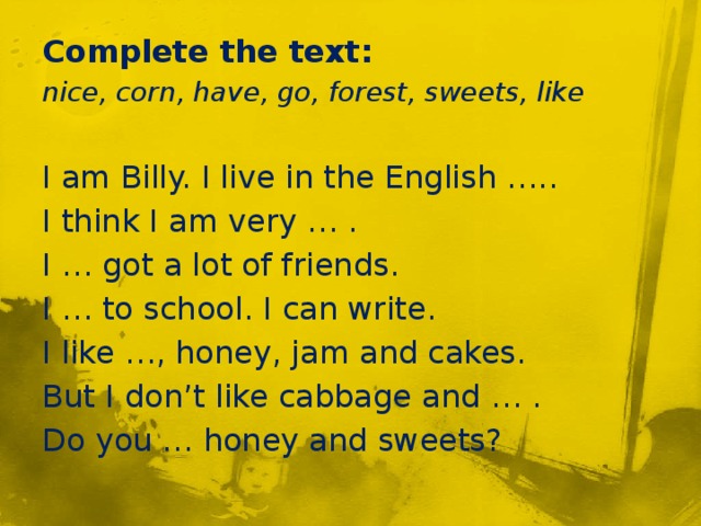 Complete the text: nice, corn, have, go, forest, sweets, like I am Billy. I live in the English ….. I think I am very … . I … got a lot of friends. I … to school. I can write. I like …, honey, jam and cakes. But I don’t like cabbage and … . Do you … honey and sweets?