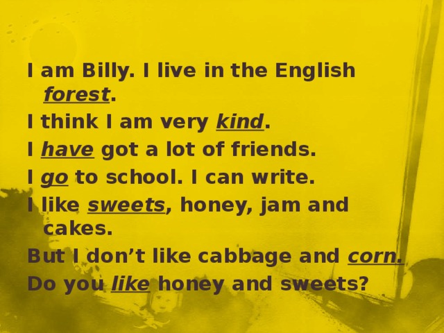 I am Billy. I live in the English forest . I think I am very kind . I have got a lot of friends. I go to school. I can write. I like sweets , honey, jam and cakes. But I don’t like cabbage and corn. Do you like honey and sweets?