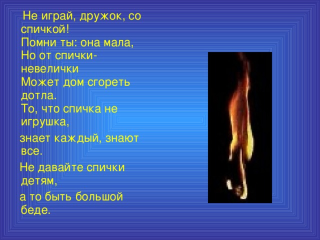 Не играй, дружок, со спичкой!  Помни ты: она мала,  Но от спички-невелички  Может дом сгореть дотла.  То, что спичка не игрушка,  знает каждый, знают все.  Не давайте спички детям,  а то быть большой беде.