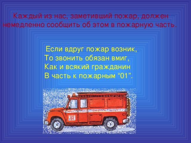 Каждый из нас, заметивший пожар, должен немедленно сообщить об этом в пожарную часть.  Если вдруг пожар возник,  То звонить обязан вмиг,  Как и всякий гражданин  В часть к пожарным “01”.