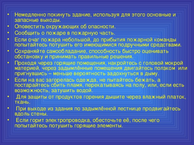 Немедленно покинуть здание, используя для этого основные и запасные выходы. Оповестить окружающих об опасности. Сообщить о пожаре в пожарную часть. Если очаг пожара небольшой, до прибытия пожарной команды попытайтесь потушить его имеющимися подручными средствами. Сохраняйте самообладание, способность быстро оценивать обстановку и принимать правильные решения. Проходя через горящие помещения, накройтесь с головой мокрой материей, через задымлённые помещения двигайтесь ползком или пригнувшись – меньше вероятность задохнуться в дыму. Если на вас загорелась одежда, не пытайтесь бежать, а постарайтесь сбить пламя, перекатываясь на полу, или, если есть возможность, затушить водой.  Для защиты от продуктов горения дышите через влажный платок, ткань.  При выходе из здания по задымлённой лестнице продвигайтесь вдоль стены.  Если горит электропроводка, обесточьте её, после чего попытайтесь потушить горящие элементы.