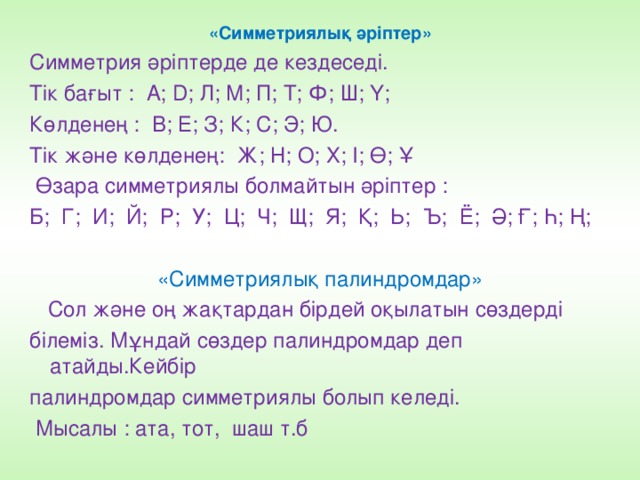 «Симметриялық әріптер» Симметрия әріптерде де кездеседі. Тік бағыт : А; D; Л; М; П; Т; Ф; Ш; Ү; Көлденең : В; Е; З; К; С; Э; Ю. Тік және көлденең: Ж; Н; О; Х; І; Ө; Ұ  Өзара симметриялы болмайтын әріптер : Б; Г; И; Й; Р; У; Ц; Ч; Щ; Я; Қ; Ь; Ъ; Ё; Ә; Ғ; Һ; Ң; «Симметриялық палиндромдар»  Сол және оң жақтардан бірдей оқылатын сөздерді білеміз. Мұндай сөздер палиндромдар деп атайды.Кейбір палиндромдар симметриялы болып келеді.  Мысалы : ата, тот, шаш т.б