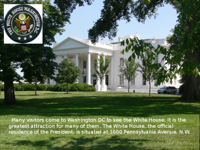 Many visitors come to Washington DC to see the White House. It is the greatest attraction for many of them. The White House, the official residence of the President, is situated at 1600 Pennsylvania Avenue, N.W.