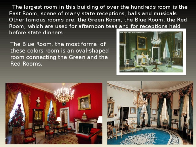 The largest room in this building of over the hundreds room is the East Room, scene of many state receptions, balls and musicals. Other famous rooms are: the Green Room, the Blue Room, the Red Room, which are used for afternoon teas and for receptions held before state dinners. The Blue Room, the most formal of these colors room is an oval-shaped room connecting the Green and the Red Rooms.