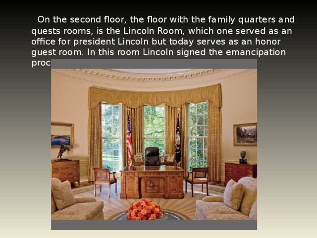 On the second floor, the floor with the family quarters and quests rooms, is the Lincoln Room, which one served as an office for president Lincoln but today serves as an honor guest room. In this room Lincoln signed the emancipation proclamation of 1863.