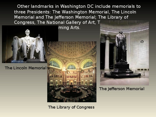 Other landmarks in Washington DC include memorials to three Presidents: The Washington Memorial, The Lincoln Memorial and The Jefferson Memorial; The Library of Congress, The National Gallery of Art, The John F. Kennedy center for the Performing Arts. The Lincoln Memorial The Jefferson Memorial The Library of Congress