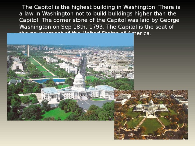 The Capitol is the highest building in Washington. There is a law in Washington not to build buildings higher than the Capitol. The corner stone of the Capitol was laid by George Washington on Sep 18th, 1793. The Capitol is the seat of the government of the United States of America.