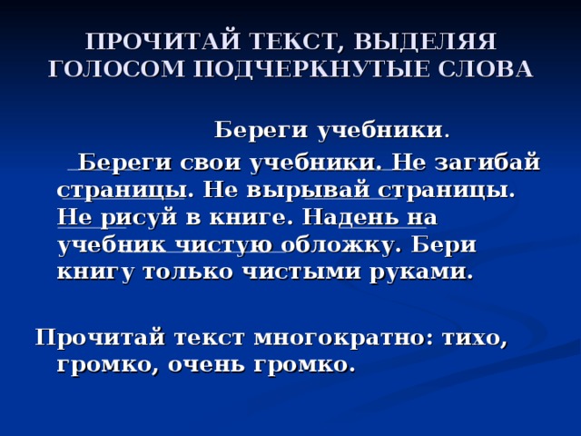 ПРОЧИТАЙ ТЕКСТ, ВЫДЕЛЯЯ ГОЛОСОМ ПОДЧЕРКНУТЫЕ СЛОВА  Береги учебники .  Береги свои учебники. Не загибай страницы. Не вырывай страницы. Не рисуй в книге. Надень на учебник чистую обложку. Бери книгу только чистыми руками.  Прочитай текст многократно: тихо, громко, очень громко.