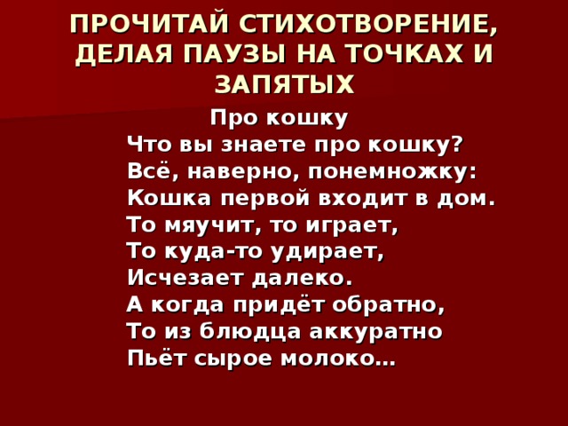 ПРОЧИТАЙ СТИХОТВОРЕНИЕ, ДЕЛАЯ ПАУЗЫ НА ТОЧКАХ И ЗАПЯТЫХ  Про кошку  Что вы знаете про кошку?  Всё, наверно, понемножку:  Кошка первой входит в дом.  То мяучит, то играет,  То куда-то удирает,  Исчезает далеко.  А когда придёт обратно,  То из блюдца аккуратно  Пьёт сырое молоко…