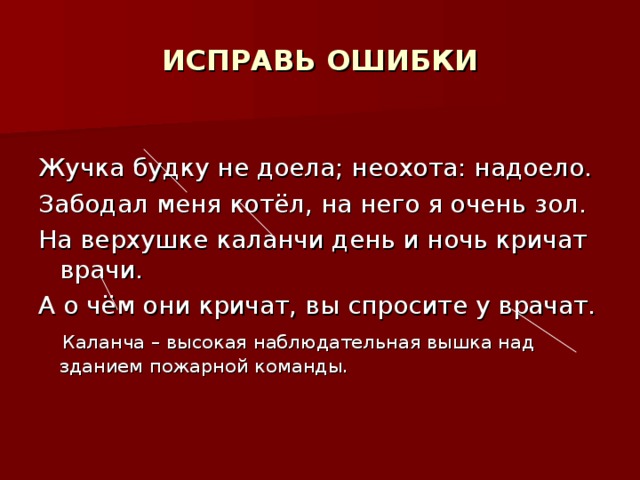 ИСПРАВЬ ОШИБКИ Жучка будку не доела; неохота: надоело. Забодал меня котёл, на него я очень зол. На верхушке каланчи день и ночь кричат врачи. А о чём они кричат, вы спросите у врачат.  Каланча – высокая наблюдательная вышка над зданием пожарной команды.