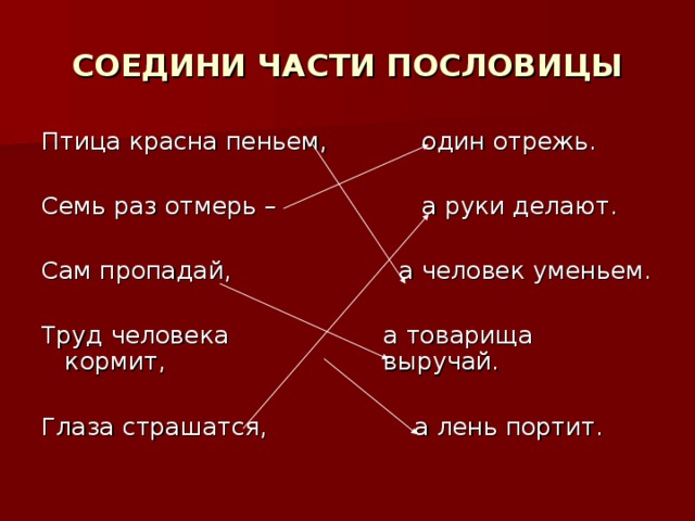 СОЕДИНИ ЧАСТИ ПОСЛОВИЦЫ Птица красна пеньем, Семь раз отмерь – Сам пропадай, Труд человека кормит, Глаза страшатся,  один отрежь.  а руки делают.  а человек уменьем.  а товарища выручай.  а лень портит.