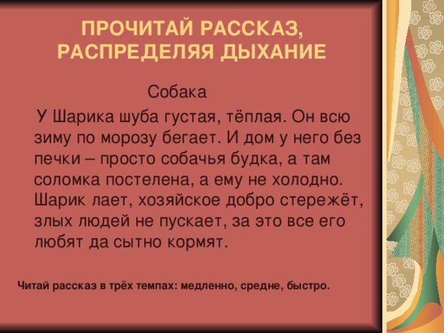 ПРОЧИТАЙ РАССКАЗ, РАСПРЕДЕЛЯЯ ДЫХАНИЕ  Собака  У Шарика шуба густая, тёплая. Он всю зиму по морозу бегает. И дом у него без печки – просто собачья будка, а там соломка постелена, а ему не холодно. Шарик лает, хозяйское добро стережёт, злых людей не пускает, за это все его любят да сытно кормят. Читай рассказ в трёх темпах: медленно, средне, быстро.